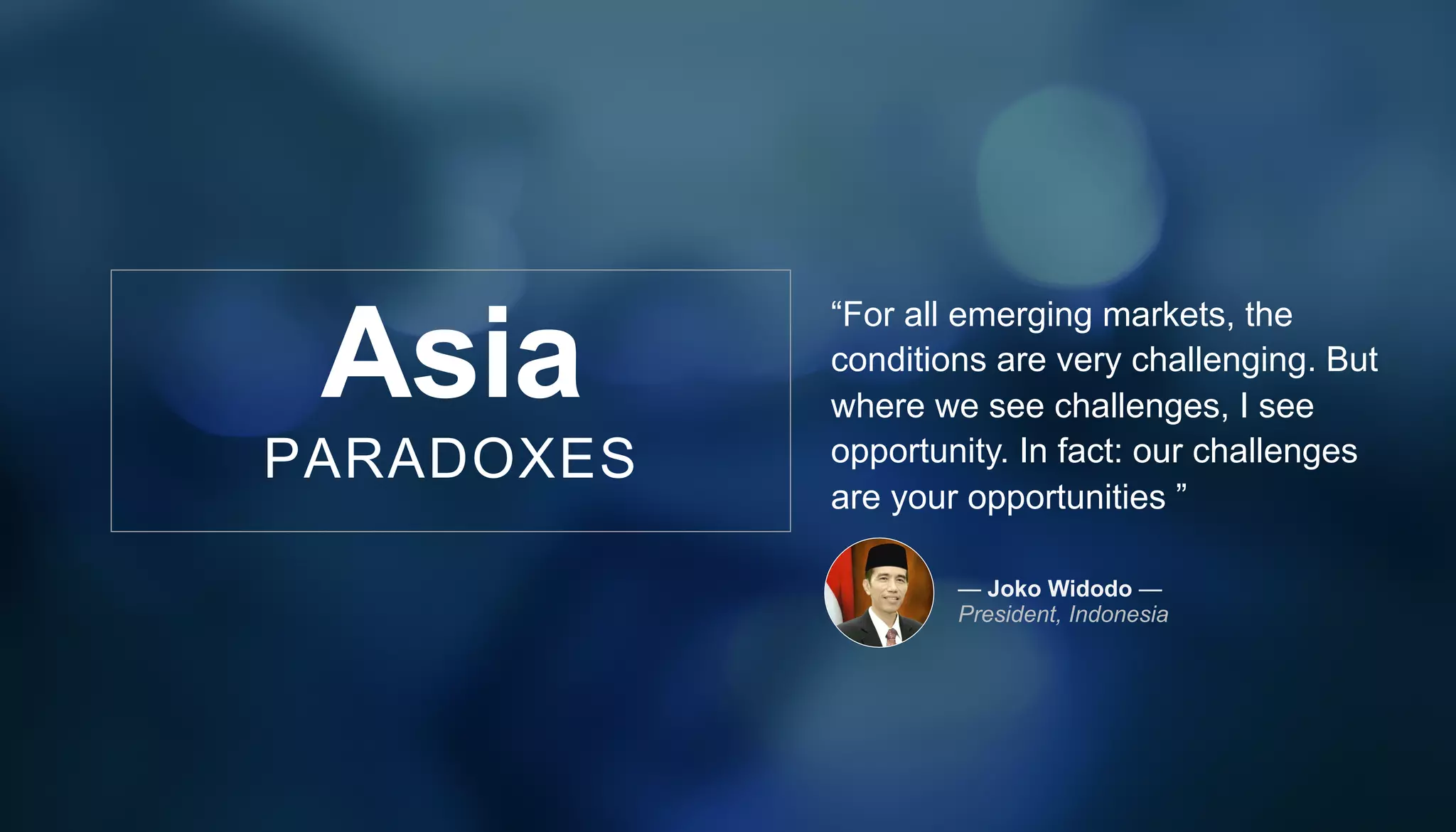 “For all emerging markets, the
conditions are very challenging. But
where we see challenges, I see
opportunity. In fact: our challenges
are your opportunities ”
— Joko Widodo —
President, Indonesia
Asia
PARADOXES
 