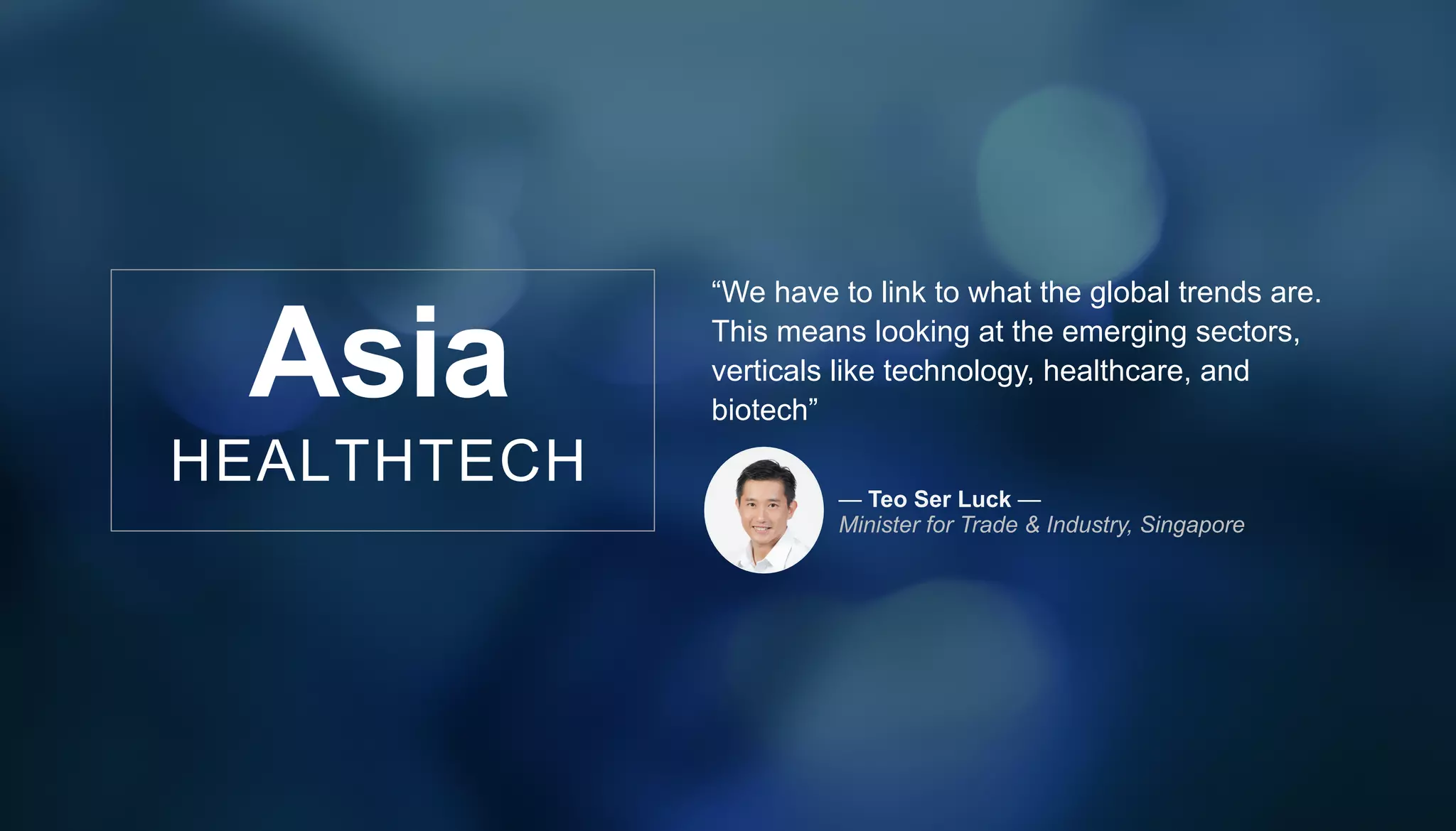 Asia
HEALTHTECH
“We have to link to what the global trends are.
This means looking at the emerging sectors,
verticals like technology, healthcare, and
biotech”
— Teo Ser Luck —
Minister for Trade & Industry, Singapore
 