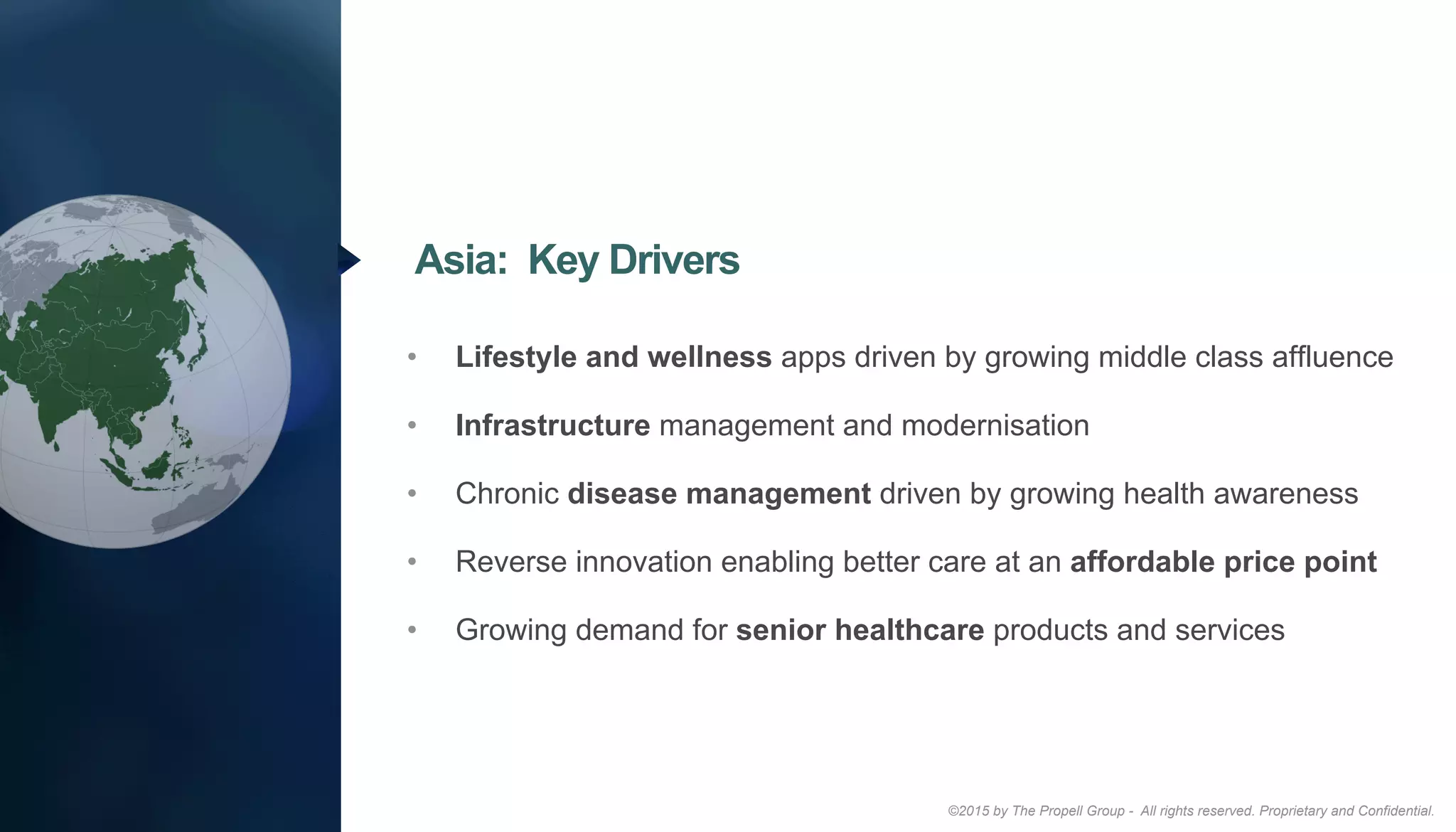 ©2015 by The Propell Group - All rights reserved. Proprietary and Confidential.
•  Lifestyle and wellness apps driven by growing middle class affluence
•  Infrastructure management and modernisation
•  Chronic disease management driven by growing health awareness
•  Reverse innovation enabling better care at an affordable price point
•  Growing demand for senior healthcare products and services
Asia: Key Drivers
 