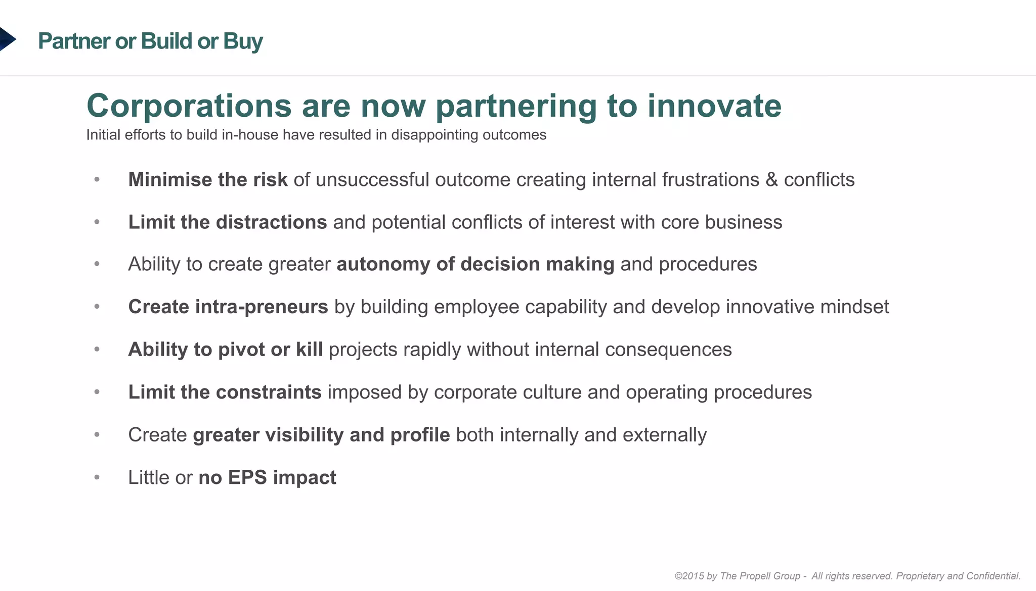 ©2015 by The Propell Group - All rights reserved. Proprietary and Confidential.
Partner or Build or Buy
Corporations are now partnering to innovate
Initial efforts to build in-house have resulted in disappointing outcomes
•  Minimise the risk of unsuccessful outcome creating internal frustrations & conflicts
•  Limit the distractions and potential conflicts of interest with core business
•  Ability to create greater autonomy of decision making and procedures
•  Create intra-preneurs by building employee capability and develop innovative mindset
•  Ability to pivot or kill projects rapidly without internal consequences
•  Limit the constraints imposed by corporate culture and operating procedures
•  Create greater visibility and profile both internally and externally
•  Little or no EPS impact
 