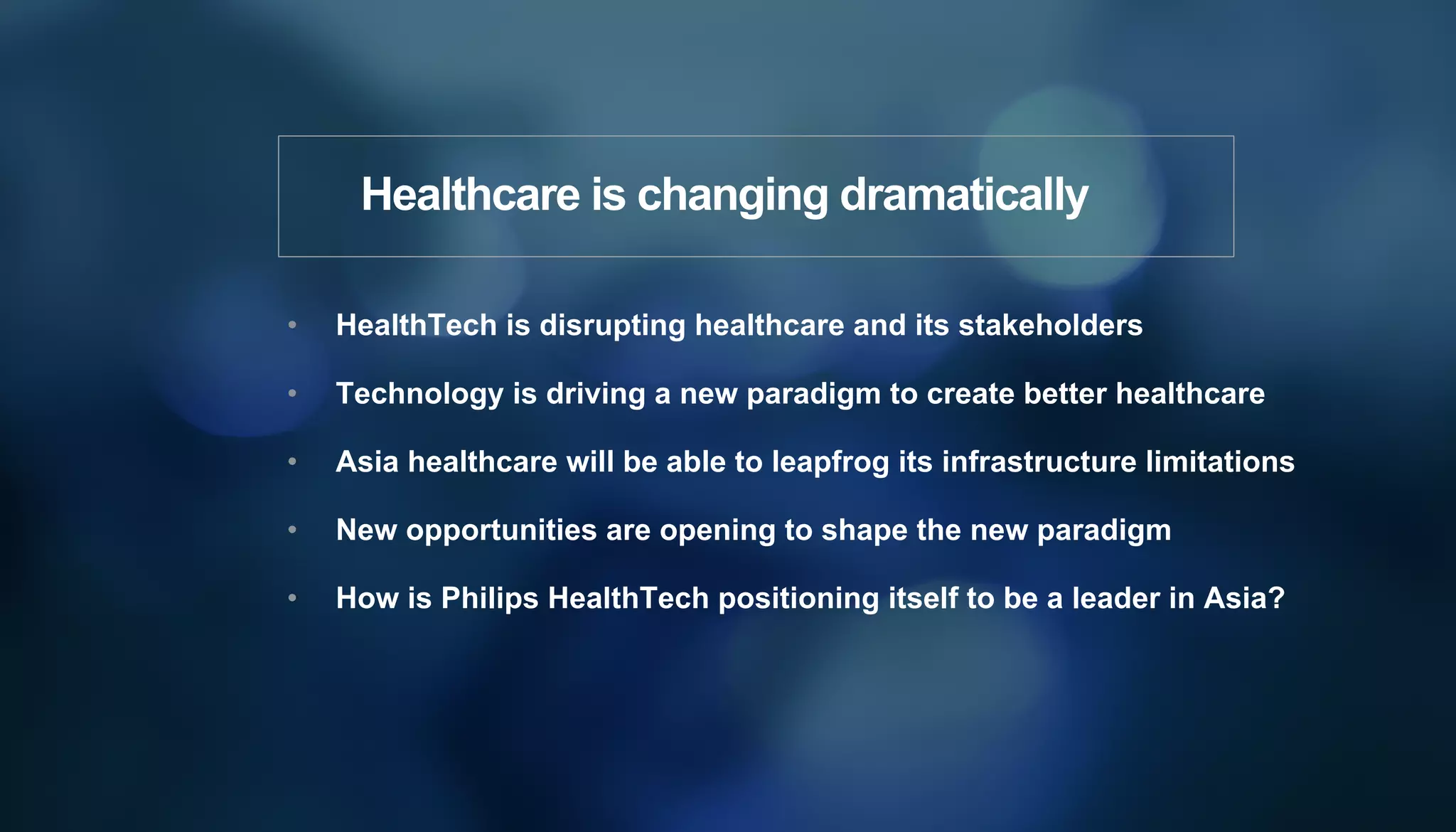•  HealthTech is disrupting healthcare and its stakeholders
•  Technology is driving a new paradigm to create better healthcare
•  Asia healthcare will be able to leapfrog its infrastructure limitations
•  New opportunities are opening to shape the new paradigm
•  How is Philips HealthTech positioning itself to be a leader in Asia?
Healthcare is changing dramatically
 