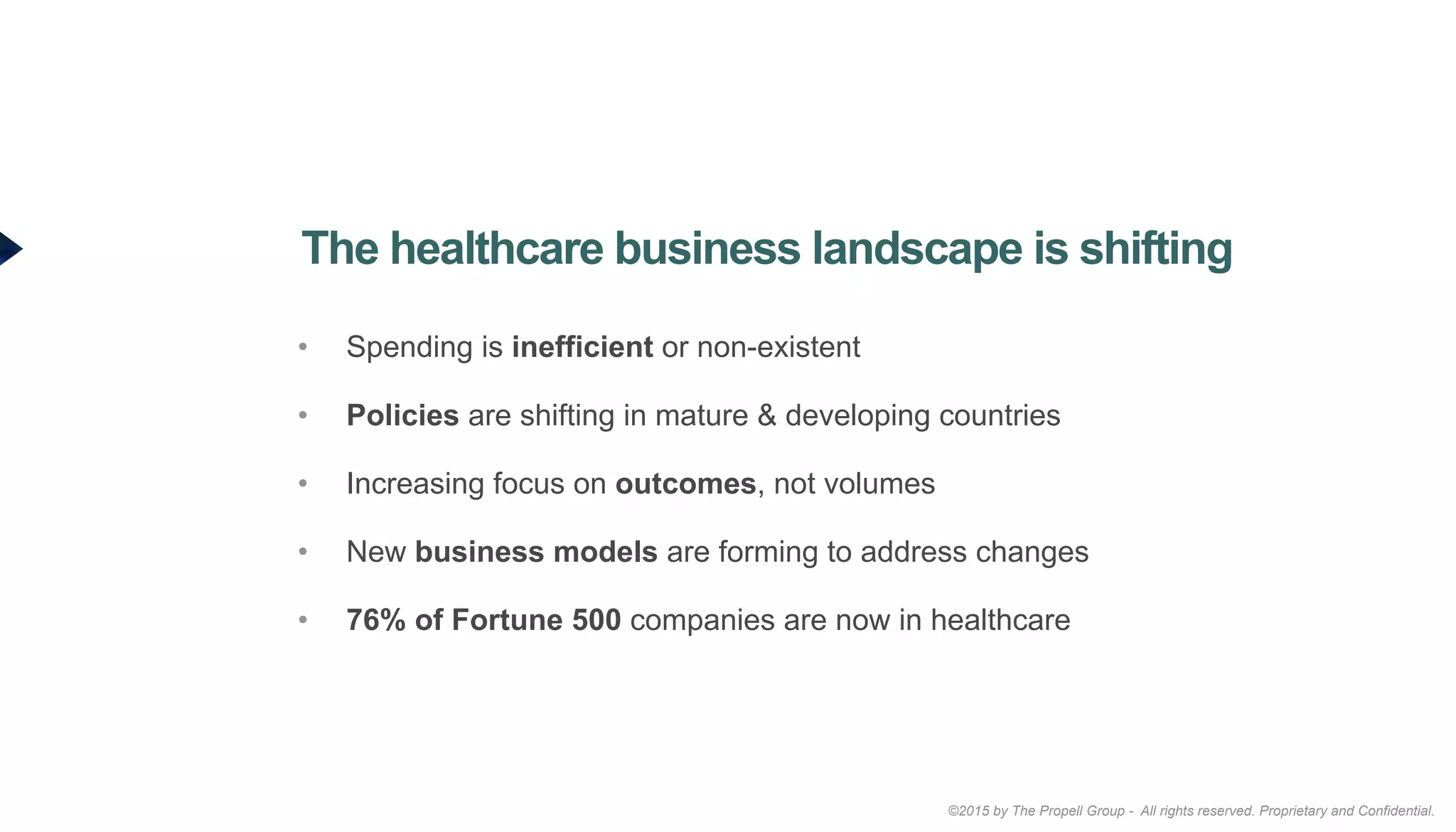 ©2015 by The Propell Group - All rights reserved. Proprietary and Confidential.
•  Spending is inefficient or non-existent
•  Policies are shifting in mature & developing countries
•  Increasing focus on outcomes, not volumes
•  New business models are forming to address changes
•  76% of Fortune 500 companies are now in healthcare
The healthcare business landscape is shifting
 