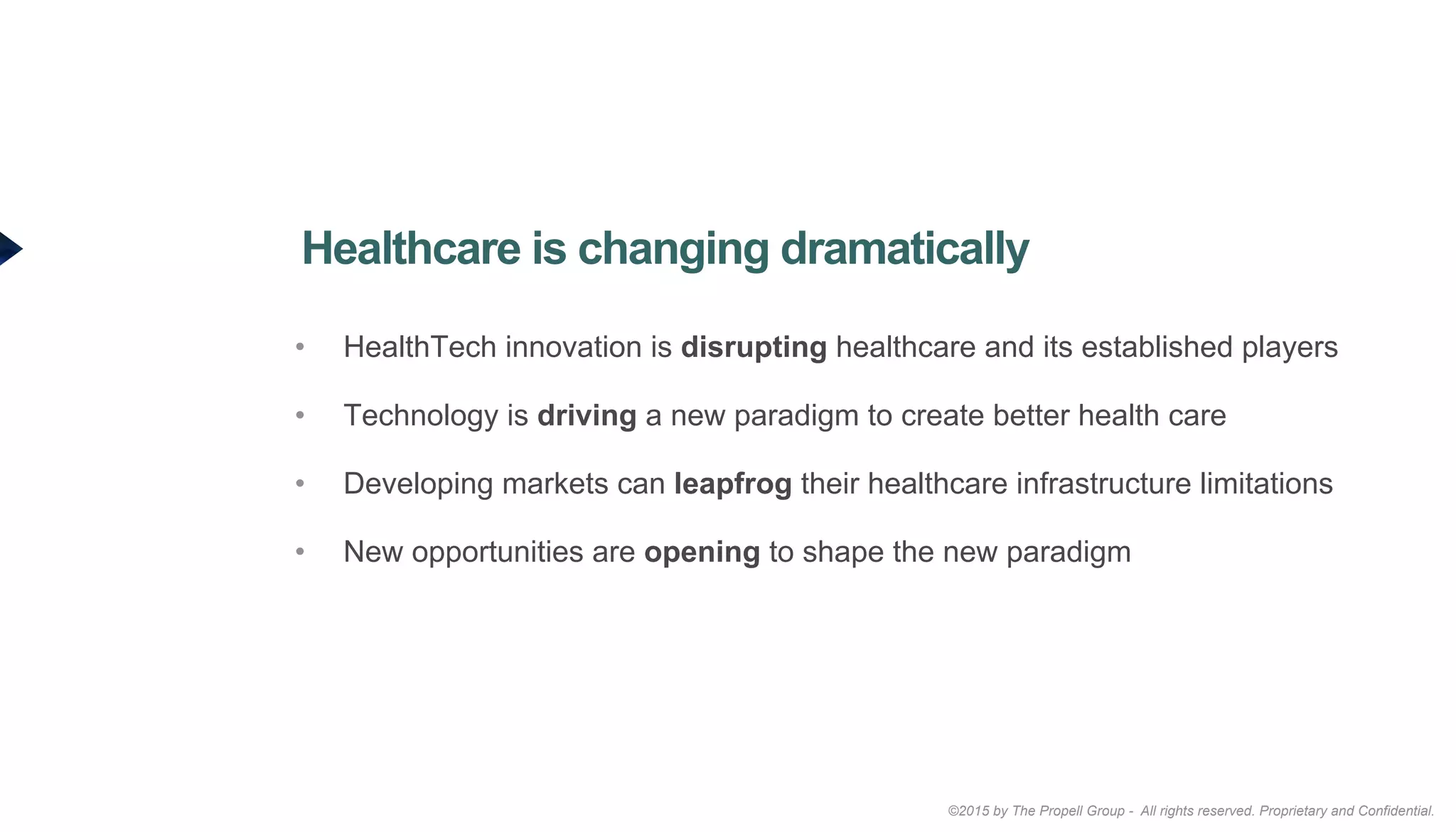 ©2015 by The Propell Group - All rights reserved. Proprietary and Confidential.
•  HealthTech innovation is disrupting healthcare and its established players
•  Technology is driving a new paradigm to create better health care
•  Developing markets can leapfrog their healthcare infrastructure limitations
•  New opportunities are opening to shape the new paradigm
Healthcare is changing dramatically
 