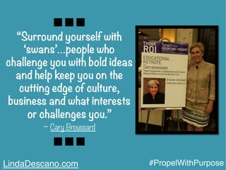 “Surround yourself with
‘swans’…people who
challenge you with bold ideas
and help keep you on the
cutting edge of culture,
business and what interests
or challenges you.”  	
  	
  
− Cary Broussard
LindaDescano.com #PropelWithPurpose
 