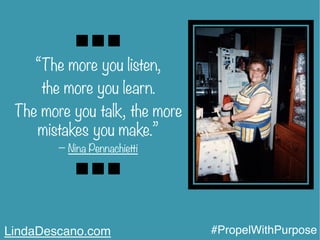 “The more you listen,
the more you learn.
The more you talk, the more
mistakes you make.”
− Nina Pennachietti
LindaDescano.com #PropelWithPurpose
 