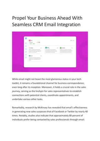Propel Your Business Ahead With
Seamless CRM Email Integration
While email might not boast the most glamorous status in your tech
toolkit, it remains a foundational channel for business correspondence,
even long after its inception. Moreover, it holds a crucial role in the sales
journey, serving as the linchpin for sales representatives to establish
connections with potential clients, coordinate appointments, and
undertake various other tasks.
Remarkably, research by McKinsey has revealed that email’s effectiveness
in generating new sales surpasses that of Facebook or Twitter by nearly 40
times. Notably, studies also indicate that approximately 80 percent of
individuals prefer being contacted by sales professionals through email.
 