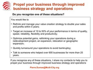 Propel your business through improved
business strategy and operations
If you recognize any of these situations, I share my contacts to help you to
propel your business through improved business strategy and operations
Pierre.Dumas@Multi-City.org
You would like to
●
Rethink and manage your value creation strategy to double your sales
and profits within 5 years;
●
Target an increase of 10 to 50% of your performance in terms of quality,
speed, reliability, flexibility and productivity;
●
Optimize potential gains, rethinking your operations during a
redevelopment project, an expansion, relocation or geographic
expansion;
●
Quickly turnaround your operations to avoid bankruptcy;
●
Talk to someone who helped over 600 businesses for more than 25
years.
Do you recognize one of these situations?
 