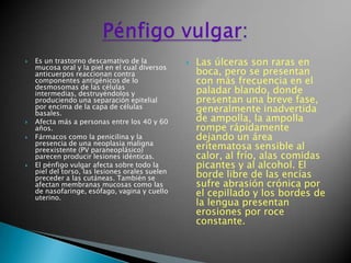 Es un trastorno descamativo de la mucosa oral y la piel en el cual diversos anticuerpos reaccionan contra componentes antigénicos de lo desmosomas de las células intermedias, destruyéndolos y produciendo una separación epitelial por encima de la capa de células basales.Afecta más a personas entre los 40 y 60 años.Fármacos como la penicilina y la presencia de una neoplasia maligna preexistente (PV paraneoplásico) parecen producir lesiones idénticas.El pénfigo vulgar afecta sobre todo la piel del torso, las lesiones orales suelen preceder a las cutáneas. También se afectan membranas mucosas como las de nasofaringe, esófago, vagina y cuello uterino. Las úlceras son raras en boca, pero se presentan con más frecuencia en el paladar blando, donde presentan una breve fase, generalmente inadvertida de ampolla, la ampolla rompe rápidamente dejando un área eritematosa sensible al calor, al frío, alas comidas picantes y al alcohol. El borde libre de las encías sufre abrasión crónica por el cepillado y los bordes de la lengua presentan erosiones por roce constante.Pénfigo vulgar: