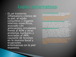 Es un trastorno inflamatorio crónico de la piel, el tejido conjuntivo y órganos internos específicos, asociado con anticuerpos circulantes frente al ADN y otras proteínas nucleares y asociadas al ARN, causante de lesiones en la mucosa bucal y erupciones eritematosas en la piel expuesta.Lupus eritematoso discoide (forma leve: lesiones cutáneas y mucosas en el rostro, afectación del cuero cabelludo con pérdida de cabello. El  24% de los pacientes presenta lesiones orales: lesiones en lengua y paladar que se presentan como zonas leucoplásicas difusas y anulares, áreas eritematosas  y ulceraciones crónicas. Lupus eritematoso cutáneo sub agudo: afecta la piel de la mitad superior del cuerpo, con leve afectación del componente músculo esquelético y sistémico. Las lesiones cutáneas duran meses pero reparan. El paciente presenta rigidez muscular y articular, así como malestar general y astenia.Lupus eritematoso sistémico: Es la forma más grave  y de mayor morbilidad. La mayoría de las lesiones se relacionan con los riñones. También el paciente sufre artritis y artralgias diseminadas, anemia y depresión de la médula ósea, junto con vasculitis y erupciones cutáneas difusas (ala de mariposa) sobre las áreas malares. Con frecuencia el paciente presenta astenia, malestar general y psicosis.Las lesiones orales se presentan en un 21% de los casos: lesiones en lengua y paladar que se presentan como zonas leucoplásicas difusas y anulares, áreas eritematosas  y ulceraciones crónicas.Lupus eritematoso: