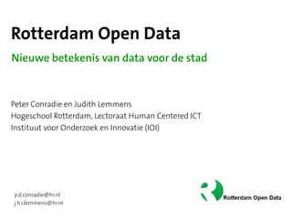 Rotterdam Open Data
Nieuwe betekenis van data voor de stad


Peter Conradie en Judith Lemmens
Hogeschool Rotterdam, Lectoraat Human Centered ICT
Instituut voor Onderzoek en Innovatie (IOI)




p.d.conradie@hr.nl
j.h.i.lemmens@hr.nl
 