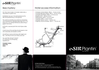likes mystery                                          Hotel access information
He‘s the most modern of modern aristocrats, a          •	 Antwerp Central Station: 950 m – 10 min on foot
new breed of upper-crust.                              •	 Antwerp Berchem Station: 900 m – 10 min on foot
                                                       •	 Antwerp East Station: 500 m – 6 min by car
His lifestyle may be in the stratosphere but his       •	 Busstop: 60 m – 40 sec on foot
feet are planted firmly on the ground.                 •	 Metrostation: 650 m – 8 min on foot
                                                       •	 Tramstop: 400 m – 5 min on foot
The world he inhabits is bounded by pampering          •	 Antwerp airport: 3.4 km – 7 min by car
and unpretentious, effortless (seeming) chic. It‘s a   •	 Highway around Antwerp: 700 m – 1 min by car
place you can sample firsthand by becoming a
guest in his home.

Sir Plantin‘s abode sports the most impeccable                                                                                                   R1
                                                                                                                                                   0    E19 NEDERLAND

taste.                                                                                                 CENTRAL                 TURN
                                                                                                                                    H
                                                                                                       STATION                BA A O U T S E -
                                                                                                                                  N
                                                                                                                                                           E313
A stroll around the premises should reveal a man                                                                                                           LUIK-HASSELT

who loves style and reveres comfort.                                                                      PLANT
                                                                                                                  IN E
                                                                                                                       N    MOR
                                                                                                                                  ETUSL
                                                                                                                                        EI

His staff live to serve, brimming with insight and                                                                                   OOST
                                                                                                                                     STATION
                                                                                                                                                  EXIT 3 BORGERHOUT




                                                                                               I
                                                                                              LE
tips... and they‘re all at your beck and call.




                                                                                                                                         L
                                                                                                                                         GE
                                                                                              IE
                                                                                         LG




                                                                                                                                     SIN
                                                                                         BE
You want fine dining? Culture?                                                                                            ANTWERPEN-
                                                                                                                          BERCHEM
                                                                                  N KLAAN
An authentic local shopping                                                     VA C




                                                                                                                                    G
                                                                                                                                   RIN
                                                         S IN                 N
                                                                                   IJ
                                                                GE           A W
experience?




                                                                                                                        0
                                                                            J




                                                                                                                      R1
                                                                     LR
                                                                          JS


                                                                       10
                                                                        RI




                                                                                                                     EL
                                                                                                                 NG
                                                                                                                SI
                                                       E17                  R1
Consider it done,                                      GENT                    R   ING


done and
done.                                                                                              take Ring in the direction of Nederland
                                                        A12 BOOM-BRUSSEL                           E19 MECHELEN-BRUSSEL




                                                       Sir Plantin Hotel Antwerp
                                                       Plantin & Moretuslei 136-140, B-2018 Antwerpen
                                                       T +32 (0)3 271 0700 | F +32 (0)3 272 3800
                                                       E info@sirplantin-antwerp.com | W www.sirplantin-antwerp.com
                                                       VAT number BE 0824 289 568 | Bank account BE29 0016 0845 0764
 