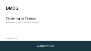 BMDG PARTNERS
Clustering de Clientes
Exploración y creación de un modelo predictivo
Diciembre, 2016
BMDG
 