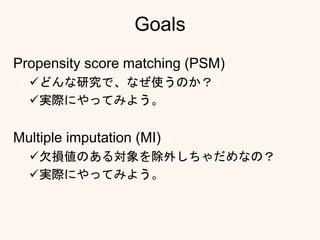 Goals
Propensity score matching (PSM)
どんな研究で、なぜ使うのか？
実際にやってみよう。
Multiple imputation (MI)
欠損値のある対象を除外しちゃだめなの？
実際にやってみよう。
 