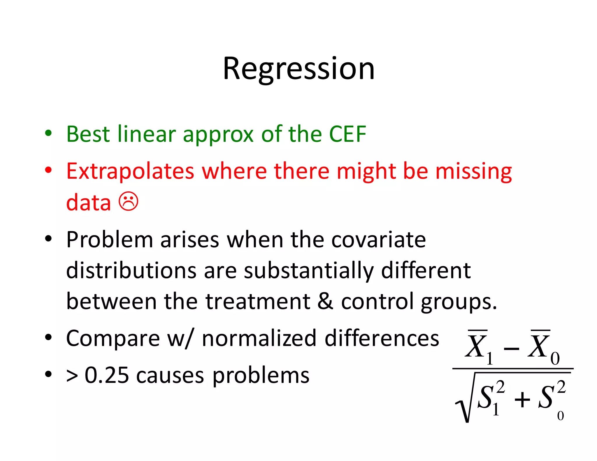 Regression
• Best	linear	approx	of	the	CEF
• Extrapolates	where	there	might	be	missing	
data	L
• Problem	arises	when	the	covariate	
distributions	are	substantially	different	
between	the	treatment	&	control	groups.
• Compare	w/	normalized	differences
• >	0.25	causes	problems
 