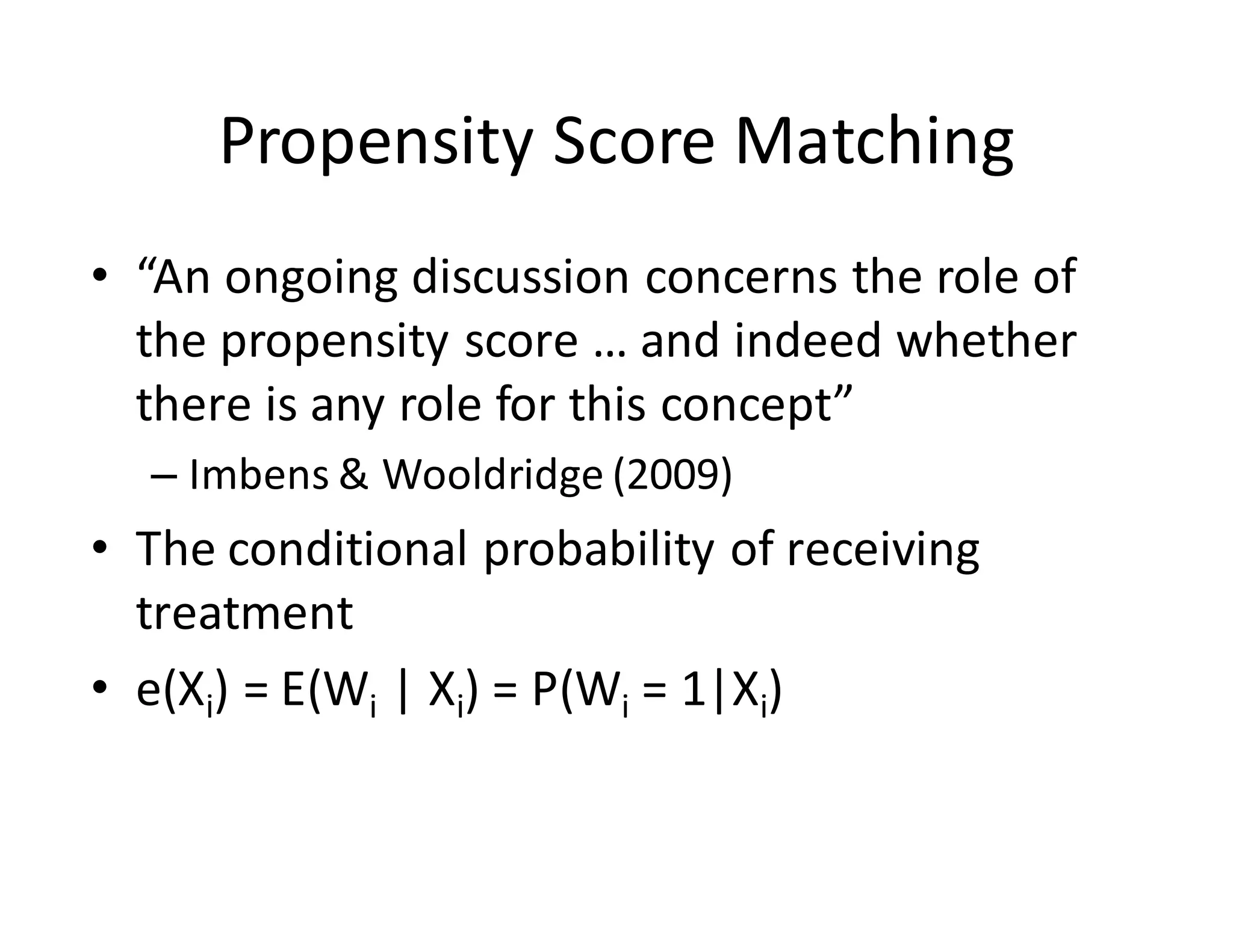 Propensity	Score	Matching
• “An	ongoing	discussion	concerns	the	role	of	
the	propensity	score	…	and	indeed	whether	
there	is	any	role	for	this	concept”		
– Imbens &	Wooldridge	(2009)
• The	conditional	probability	of	receiving	
treatment
• e(Xi)	=	E(Wi |	Xi)	=	P(Wi =	1|Xi)	
 
