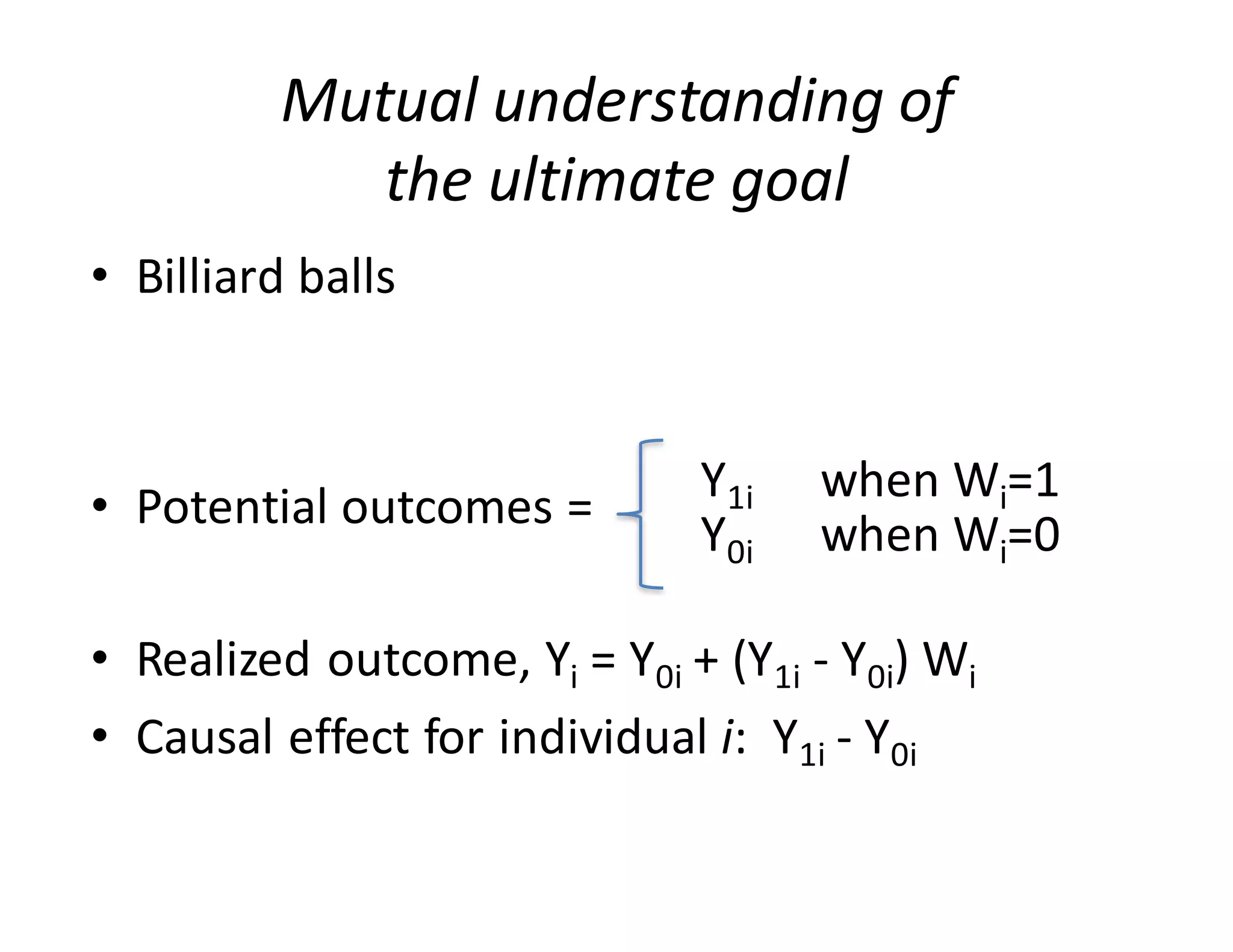Mutual	understanding	of	
the	ultimate	goal
• Billiard	balls
• Potential	outcomes	=	
• Realized	outcome,	Yi =	Y0i +	(Y1i - Y0i)	Wi
• Causal	effect	for	individual	i:		Y1i - Y0i
Y1i when	Wi=1
Y0i when	Wi=0
 