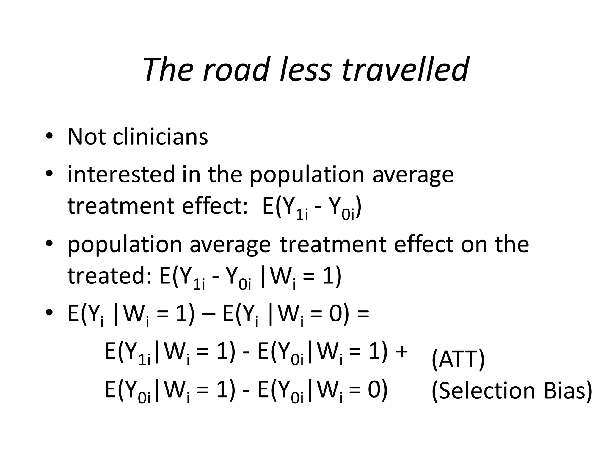The	road	less	travelled
• Not	clinicians	
• interested	in	the	population	average	
treatment	effect:		E(Y1i - Y0i)
• population	average	treatment	effect	on	the	
treated:	E(Y1i - Y0i |Wi =	1)
• E(Yi |Wi =	1)	– E(Yi |Wi =	0)	=	
E(Y1i|Wi =	1)	- E(Y0i|Wi =	1)	+	
E(Y0i|Wi =	1)	- E(Y0i|Wi =	0)
(ATT)
(Selection	Bias)
 