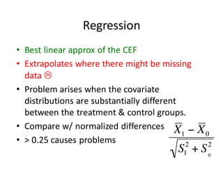 Regression
• Best	linear	approx	of	the	CEF
• Extrapolates	where	there	might	be	missing	
data	L
• Problem	arises	when	the	covariate	
distributions	are	substantially	different	
between	the	treatment	&	control	groups.
• Compare	w/	normalized	differences
• >	0.25	causes	problems
 