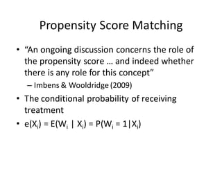 Propensity	Score	Matching
• “An	ongoing	discussion	concerns	the	role	of	
the	propensity	score	…	and	indeed	whether	
there	is	any	role	for	this	concept”		
– Imbens &	Wooldridge	(2009)
• The	conditional	probability	of	receiving	
treatment
• e(Xi)	=	E(Wi |	Xi)	=	P(Wi =	1|Xi)	
 
