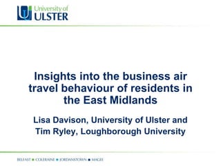 Insights into the business air
travel behaviour of residents in
the East Midlands
Lisa Davison, University of Ulster and
Tim Ryley, Loughborough University
 