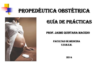 PROPEDÉUTICA OBSTÉTRICA 
FACULTAD DE MEDICINA 
U.N.M.S.M. 
Prof. Jaime Quintana Macedo 
2014 
GUÍA DE PRÁCTICAS  