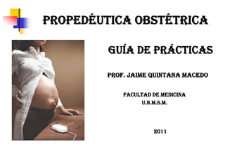 PROPEDÉUTICA OBSTÉTRICA

         GUÍA DE PRÁCTICAS

        PROF. JAIME QUINTANA MACEDO

            FACULTAD DE MEDICINA
                 U.N.M.S.M.




                     2011
 