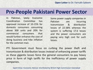 In Pakistan, lately Economic
Coordination Committee has
approved increase of 10-15% for
domestic consumers consuming
above 300 units and 20% for
commercial consumers that
would further enhance the cost of
doing business and hike inflation
for the common man.
Pro-People Pakistani Power Sector
Some power supply companies in
Pakistan are incurring
transmission & distribution
losses of 22-38% whereas the
system is suffering 17.6 losses
and the power consumers are
paying very high cost for such
losses.
PTI Government must focus on curbing the power theft and
transmission & distribution losses instead of enhancing power tariffs
as these gigantic losses force the general consumers to pay heavy
price in form of high tariffs for the inefficiency of power supply
companies.
Open Letter to Dr. Farrukh Saleem
Sajid Imtiaz: Economic Advisor shortlisted by British High Commission Islamabad
 
