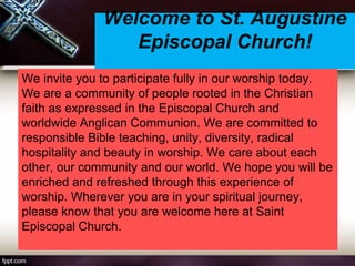 Welcome to St. Augustine
Episcopal Church!
We invite you to participate fully in our worship today.
We are a community of people rooted in the Christian
faith as expressed in the Episcopal Church and
worldwide Anglican Communion. We are committed to
responsible Bible teaching, unity, diversity, radical
hospitality and beauty in worship. We care about each
other, our community and our world. We hope you will be
enriched and refreshed through this experience of
worship. Wherever you are in your spiritual journey,
please know that you are welcome here at Saint
Episcopal Church.
 