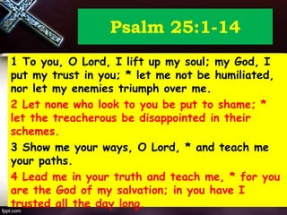 Psalm 25:1-14
1 To you, O Lord, I lift up my soul; my God, I
put my trust in you; * let me not be humiliated,
nor let my enemies triumph over me.
2 Let none who look to you be put to shame; *
let the treacherous be disappointed in their
schemes.
3 Show me your ways, O Lord, * and teach me
your paths.
4 Lead me in your truth and teach me, * for you
are the God of my salvation; in you have I
trusted all the day long.
 