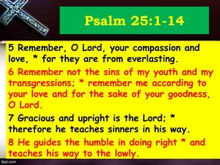 Psalm 25:1-14
5 Remember, O Lord, your compassion and
love, * for they are from everlasting.
6 Remember not the sins of my youth and my
transgressions; * remember me according to
your love and for the sake of your goodness,
O Lord.
7 Gracious and upright is the Lord; *
therefore he teaches sinners in his way.
8 He guides the humble in doing right * and
teaches his way to the lowly.
 