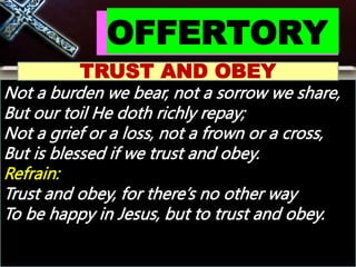 OFFERTORY
TRUST AND OBEY
Not a burden we bear, not a sorrow we share,
But our toil He doth richly repay;
Not a grief or a loss, not a frown or a cross,
But is blessed if we trust and obey.
Refrain:
Trust and obey, for there’s no other way
To be happy in Jesus, but to trust and obey.
 