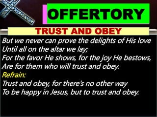 OFFERTORY
TRUST AND OBEY
But we never can prove the delights of His love
Until all on the altar we lay;
For the favor He shows, for the joy He bestows,
Are for them who will trust and obey.
Refrain:
Trust and obey, for there’s no other way
To be happy in Jesus, but to trust and obey.
 