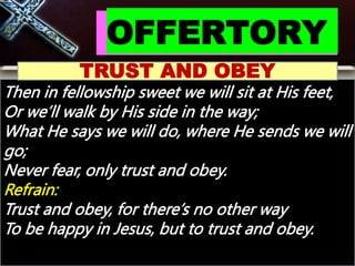 OFFERTORY
TRUST AND OBEY
Then in fellowship sweet we will sit at His feet,
Or we’ll walk by His side in the way;
What He says we will do, where He sends we will
go;
Never fear, only trust and obey.
Refrain:
Trust and obey, for there’s no other way
To be happy in Jesus, but to trust and obey.
 
