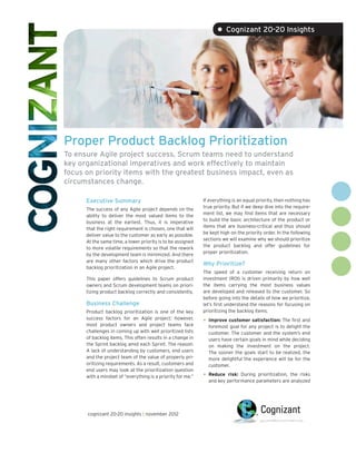 • Cognizant 20-20 Insights




Proper Product Backlog Prioritization
To ensure Agile project success, Scrum teams need to understand
key organizational imperatives and work effectively to maintain
focus on priority items with the greatest business impact, even as
circumstances change.

      Executive Summary                                      If everything is an equal priority, then nothing has
                                                             true priority. But if we deep dive into the require-
      The success of any Agile project depends on the
                                                             ment list, we may find items that are necessary
      ability to deliver the most valued items to the
                                                             to build the basic architecture of the product or
      business at the earliest. Thus, it is imperative
                                                             items that are business-critical and thus should
      that the right requirement is chosen, one that will
                                                             be kept high on the priority order. In the following
      deliver value to the customer as early as possible.
                                                             sections we will examine why we should prioritize
      At the same time, a lower priority is to be assigned
                                                             the product backlog and offer guidelines for
      to more volatile requirements so that the rework
                                                             proper prioritization.
      by the development team is minimized. And there
      are many other factors which drive the product
                                                             Why Prioritize?
      backlog prioritization in an Agile project.
                                                             The speed of a customer receiving return on
      This paper offers guidelines to Scrum product          investment (ROI) is driven primarily by how well
      owners and Scrum development teams on priori-          the items carrying the most business values
      tizing product backlog correctly and consistently.     are developed and released to the customer. So
                                                             before going into the details of how we prioritize,
      Business Challenge                                     let’s first understand the reasons for focusing on
      Product backlog prioritization is one of the key       prioritizing the backlog items.
      success factors for an Agile project; however,
      most product owners and project teams face
                                                             •	 Improve customer satisfaction: The first and
                                                               foremost goal for any project is to delight the
      challenges in coming up with well prioritized lists      customer. The customer and the system’s end
      of backlog items. This often results in a change in      users have certain goals in mind while deciding
      the Sprint backlog amid each Sprint. The reason:         on making the investment on the project.
      A lack of understanding by customers, end users          The sooner the goals start to be realized, the
      and the project team of the value of properly pri-       more delightful the experience will be for the
      oritizing requirements. As a result, customers and       customer.
      end users may look at the prioritization question
      with a mindset of “everything is a priority for me.”   •	 Reduce  risk: During prioritization, the risks
                                                               and key performance parameters are analyzed




      cognizant 20-20 insights | november 2012
 