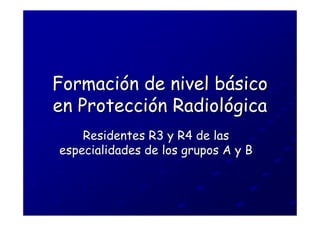 Formación de nivel básico
en Protección Radiológica
    Residentes R3 y R4 de las
especialidades de los grupos A y B
 