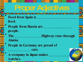 Food from Spain is ____________________ food. People from Russia are ______________ people. The _____________Highway runs through Alaska. People in Germany are proud of ___________ cars. A company in Japan makes ____________ watches. Proper Adjectives