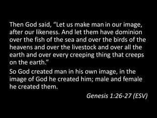 Then God said, “Let us make man in our image,
after our likeness. And let them have dominion
over the fish of the sea and over the birds of the
heavens and over the livestock and over all the
earth and over every creeping thing that creeps
on the earth.”
So God created man in his own image, in the
image of God he created him; male and female
he created them.
                             Genesis 1:26-27 (ESV)
 