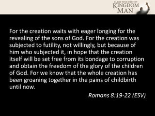For the creation waits with eager longing for the
revealing of the sons of God. For the creation was
subjected to futility, not willingly, but because of
him who subjected it, in hope that the creation
itself will be set free from its bondage to corruption
and obtain the freedom of the glory of the children
of God. For we know that the whole creation has
been groaning together in the pains of childbirth
until now.
                                  Romans 8:19-22 (ESV)
 