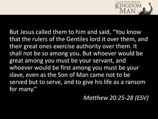 But Jesus called them to him and said, “You know
that the rulers of the Gentiles lord it over them, and
their great ones exercise authority over them. It
shall not be so among you. But whoever would be
great among you must be your servant, and
whoever would be first among you must be your
slave, even as the Son of Man came not to be
served but to serve, and to give his life as a ransom
for many.”
                             Matthew 20:25-28 (ESV)
 