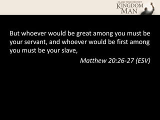 But whoever would be great among you must be
your servant, and whoever would be first among
you must be your slave,
                        Matthew 20:26-27 (ESV)
 