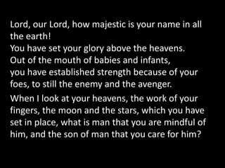 Lord, our Lord, how majestic is your name in all
the earth!
You have set your glory above the heavens.
Out of the mouth of babies and infants,
you have established strength because of your
foes, to still the enemy and the avenger.
When I look at your heavens, the work of your
fingers, the moon and the stars, which you have
set in place, what is man that you are mindful of
him, and the son of man that you care for him?
 