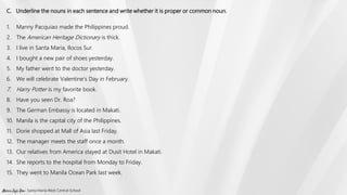 C. Underline the nouns in each sentence and write whether it is proper or common noun.
1. Manny Pacquiao made the Philippines proud.
2. The American Heritage Dictionary is thick.
3. I live in Santa Maria, Ilocos Sur.
4. I bought a new pair of shoes yesterday.
5. My father went to the doctor yesterday.
6. We will celebrate Valentine’s Day in February.
7. Harry Potter is my favorite book.
8. Have you seen Dr. Roa?
9. The German Embassy is located in Makati.
10. Manila is the capital city of the Philippines.
11. Dorie shopped at Mall of Asia last Friday.
12. The manager meets the staff once a month.
13. Our relatives from America stayed at Dusit Hotel in Makati.
14. She reports to the hospital from Monday to Friday.
15. They went to Manila Ocean Park last week.
Marie Jaja Roa- Santa Maria West Central School
 