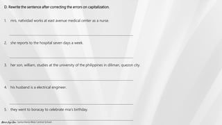 D. Rewrite the sentence after correcting the errors on capitalization.
1. mrs. natividad works at east avenue medical center as a nurse.
2. she reports to the hospital seven days a week.
3. her son, william, studies at the university of the philippines in diliman, quezon city.
4. his husband is a electrical engineer.
5. they went to boracay to celebrate mia’s birthday.
Marie Jaja Roa- Santa Maria West Central School
 