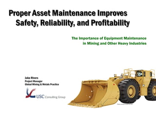 Proper Asset Maintenance ImprovesProper Asset Maintenance Improves
Safety, Reliability, and ProfitabilitySafety, Reliability, and Profitability
The Importance of Equipment Maintenance
in Mining and Other Heavy Industries
Jake Rivers
Project Manager
Global Mining & Metals Practice
Photo courtesy of www.cat.com
 