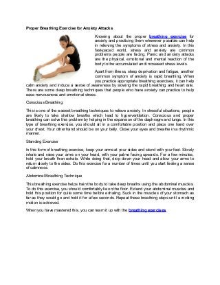 Proper Breathing Exercise for Anxiety Attacks
Knowing about the proper breathing exercise for
anxiety and practicing them whenever possible can help
in relieving the symptoms of stress and anxiety. In this
fast-paced world, stress and anxiety are common
problems people are facing. Panic and anxiety attacks
are the physical, emotional and mental reaction of the
body to the accumulated and increased stress levels.
Apart from illness, sleep deprivation and fatigue, another
common symptom of anxiety is rapid breathing. When
you practice appropriate breathing exercises, it can help
calm anxiety and induce a sense of awareness by slowing the rapid breathing and heart rate.
There are some deep breathing techniques that people who have anxiety can practice to help
ease nervousness and emotional stress.
Conscious Breathing
This is one of the easiest breathing techniques to relieve anxiety. In stressful situations, people
are likely to take shallow breaths which lead to hyperventilation. Conscious and proper
breathing can solve this problem by helping in the expansion of the diaphragm and lungs. In this
type of breathing exercise, you should sit in a comfortable position and place one hand over
your chest. Your other hand should be on your belly. Close your eyes and breathe in a rhythmic
manner.
Standing Exercise
In this form of breathing exercise, keep your arms at your sides and stand with your feet. Slowly
inhale and raise your arms on your head, with your palms facing upwards. For a few minutes,
hold your breath then exhale. While doing that, drop down your head and allow your arms to
return slowly to the sides. Do this exercise for a number of times until you start feeling a sense
of calmness.
Abdominal Breathing Technique
This breathing exercise helps train the body to take deep breaths using the abdominal muscles.
To do this exercise, you should comfortably lie on the floor. Extend your abdominal muscles and
hold this position for quite some time before exhaling. Suck in the muscles of your stomach as
far as they would go and hold it for a few seconds. Repeat these breathing steps until a rocking
motion is achieved.
When you have mastered this, you can team it up with the breathing exercises.
 