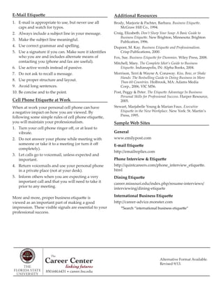 Alternative Format Available.
Revised 9/13.
E-Mail Etiquette
1. E-mail is appropriate to use, but never use all
caps and watch for typos.
2. Always include a subject line in your message.
3. Make the subject line meaningful.
4. Use correct grammar and spelling.
5. Use a signature if you can. Make sure it identifies
who you are and includes alternate means of
contacting you (phone and fax are useful).
6. Use active words instead of passive.
7. Do not ask to recall a message.
8. Use proper structure and layout.
9. Avoid long sentences.
10. Be concise and to the point.
Cell Phone Etiquette at Work
When at work your personal cell phone can have
a negative impact on how you are viewed. By
following some simple rules of cell phone etiquette,
you will maintain your professionalism.
1. Turn your cell phone ringer off, or at least to
vibrate.
2. Do not answer your phone while meeting with
someone or take it to a meeting (or turn it off
completely).
3. Let calls go to voicemail, unless expected and
important.
4. Return voicemails and use your personal phone
in a private place (not at your desk).
5. Inform others when you are expecting a very
important call and that you will need to take it
prior to any meeting.
More and more, proper business etiquette is
viewed as an important part of making a good
impression. These visible signals are essential to your
professional success.
Additional Resources
Brody, Marjorie & Pachter, Barbara. Business Etiquette.
McGraw Hill Co., 1994.
Craig, Elizabeth. Don’t Slurp Your Soup: A Basic Guide to
Business Etiquette. New Brighton, Minnesota: Brighton
Publication, 1996.
Dupont, M. Kay. Business Etiquette and Professionalism.
Crisp Publications, 2000.
Fox, Sue. Business Etiquette for Dummies. Wiley Press, 2008.
Mitchell, Mary. The Complete Idiot’s Guide to Business
Etiquette. Indianapolis, IN: Alpha Books, 2004.
Morrison, Terri & Wayne A. Conaway. Kiss, Bow, or Shake
Hands: The Bestselling Guide to Doing Business in More
Than 60 Countries. Holbrook, MA: Adams Media
Corp., 2006, VIC M56.
Post, Peggy & Peter. The Etiquette Advantage In Business:
Personal Skills for Professional Success. Harper Resource,
2005.
Stewart, Marjabelle Young & Marian Faux. Executive
Etiquette in the New Workplace. New York: St. Martin’s
Press, 1995.
Sample Web Sites
General
www.emilypost.com
E-mail Etiquette
http://emailreplies.com
Phone Interview & Etiquette
http://quintcareers.com/phone_interview_etiquette.
html
Dining Etiquette
career.missouri.edu/index.php/resume-interviews/
interviewing/dining-etiquete
International Business Etiquette
http://career-advice.monster.com
*Search “international business etiquette”
850.644.6431 • career.fsu.edu
 