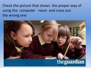 Check the picture that shows the proper way of
using the computer room and cross out
the wrong one
 
