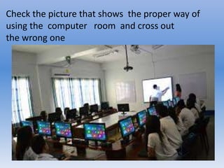 Check the picture that shows the proper way of
using the computer room and cross out
the wrong one
 