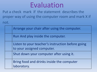 Evaluation
Put a check mark if the statement describes the
proper way of using the computer room and mark X if
not.
Arrange your chair after using the computer.
Run And play inside the computer.
Listen to your teacher’s instruction before going
to your assigned computer.
Shut down your computer after using it.
Bring food and drinks inside the computer
laboratory.
 