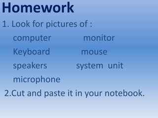 Homework
1. Look for pictures of :
computer monitor
Keyboard mouse
speakers system unit
microphone
2.Cut and paste it in your notebook.
 